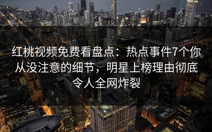 红桃视频免费看盘点：热点事件7个你从没注意的细节，明星上榜理由彻底令人全网炸裂