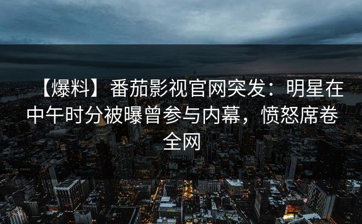 【爆料】番茄影视官网突发：明星在中午时分被曝曾参与内幕，愤怒席卷全网
