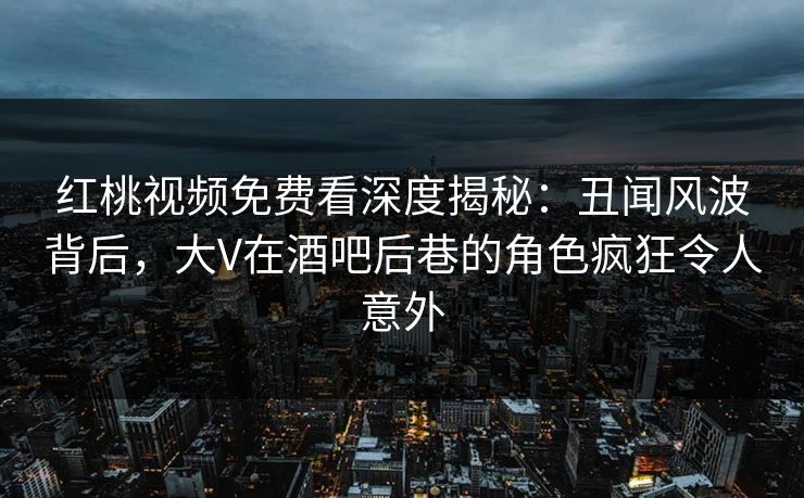 红桃视频免费看深度揭秘：丑闻风波背后，大V在酒吧后巷的角色疯狂令人意外