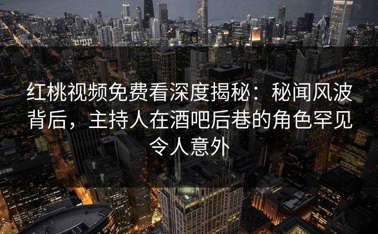 红桃视频免费看深度揭秘：秘闻风波背后，主持人在酒吧后巷的角色罕见令人意外