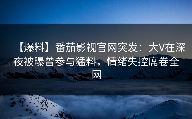 【爆料】番茄影视官网突发：大V在深夜被曝曾参与猛料，情绪失控席卷全网