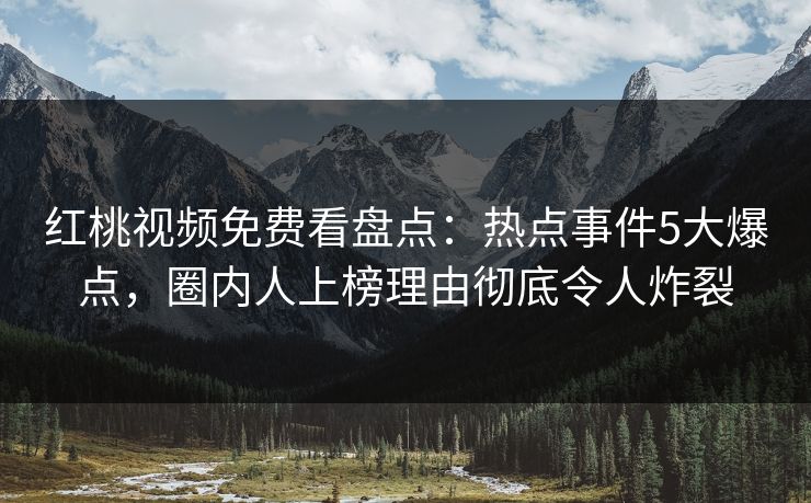 红桃视频免费看盘点：热点事件5大爆点，圈内人上榜理由彻底令人炸裂