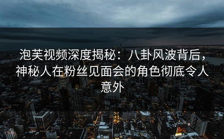 泡芙视频深度揭秘：八卦风波背后，神秘人在粉丝见面会的角色彻底令人意外