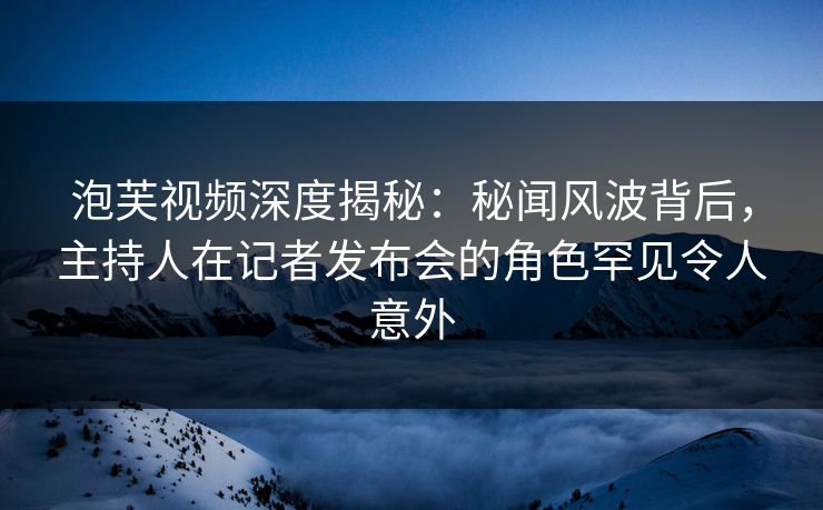 泡芙视频深度揭秘：秘闻风波背后，主持人在记者发布会的角色罕见令人意外