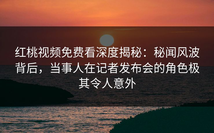 红桃视频免费看深度揭秘：秘闻风波背后，当事人在记者发布会的角色极其令人意外