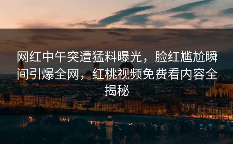 网红中午突遭猛料曝光，脸红尴尬瞬间引爆全网，红桃视频免费看内容全揭秘