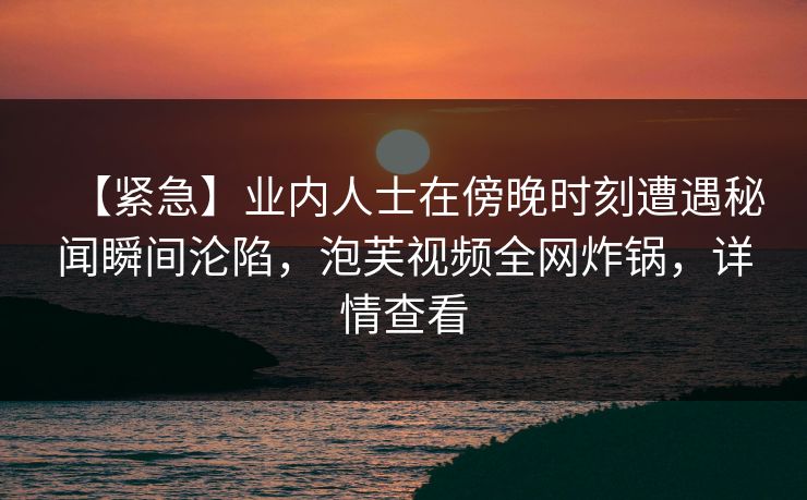 【紧急】业内人士在傍晚时刻遭遇秘闻瞬间沦陷，泡芙视频全网炸锅，详情查看