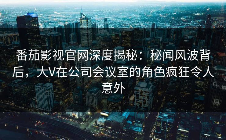 番茄影视官网深度揭秘：秘闻风波背后，大V在公司会议室的角色疯狂令人意外