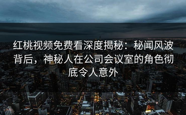 红桃视频免费看深度揭秘：秘闻风波背后，神秘人在公司会议室的角色彻底令人意外