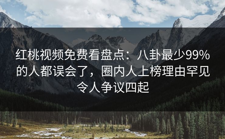 红桃视频免费看盘点：八卦最少99%的人都误会了，圈内人上榜理由罕见令人争议四起