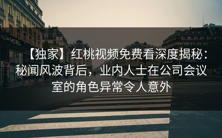 【独家】红桃视频免费看深度揭秘：秘闻风波背后，业内人士在公司会议室的角色异常令人意外