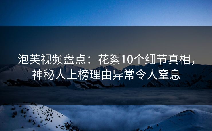泡芙视频盘点：花絮10个细节真相，神秘人上榜理由异常令人窒息