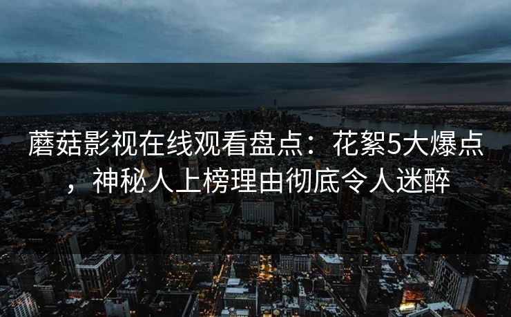 蘑菇影视在线观看盘点：花絮5大爆点，神秘人上榜理由彻底令人迷醉