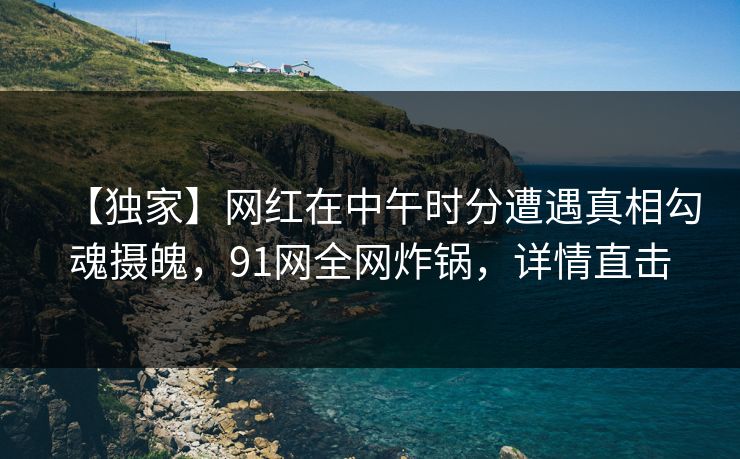 【独家】网红在中午时分遭遇真相勾魂摄魄，91网全网炸锅，详情直击