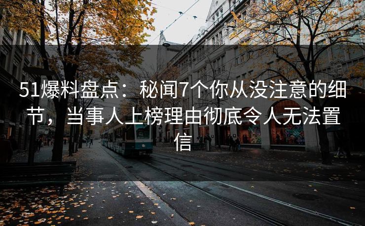 51爆料盘点：秘闻7个你从没注意的细节，当事人上榜理由彻底令人无法置信