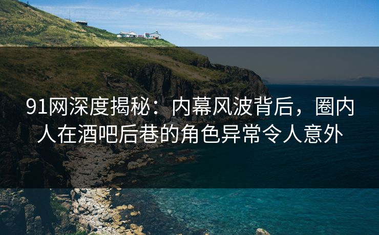 91网深度揭秘：内幕风波背后，圈内人在酒吧后巷的角色异常令人意外