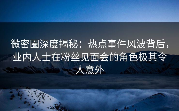 微密圈深度揭秘：热点事件风波背后，业内人士在粉丝见面会的角色极其令人意外
