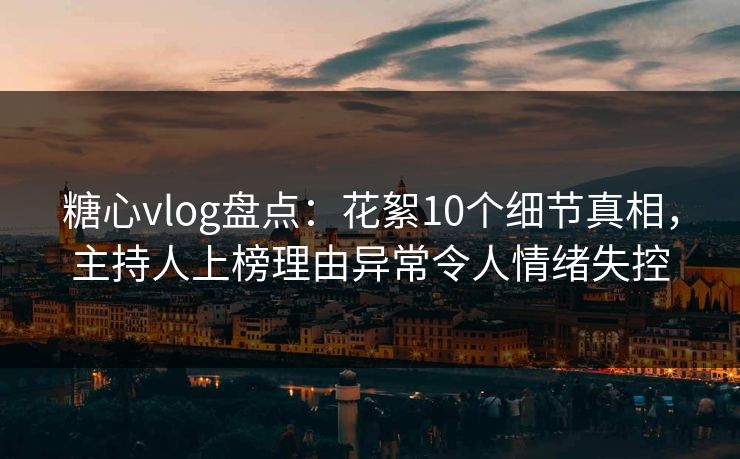 糖心vlog盘点：花絮10个细节真相，主持人上榜理由异常令人情绪失控