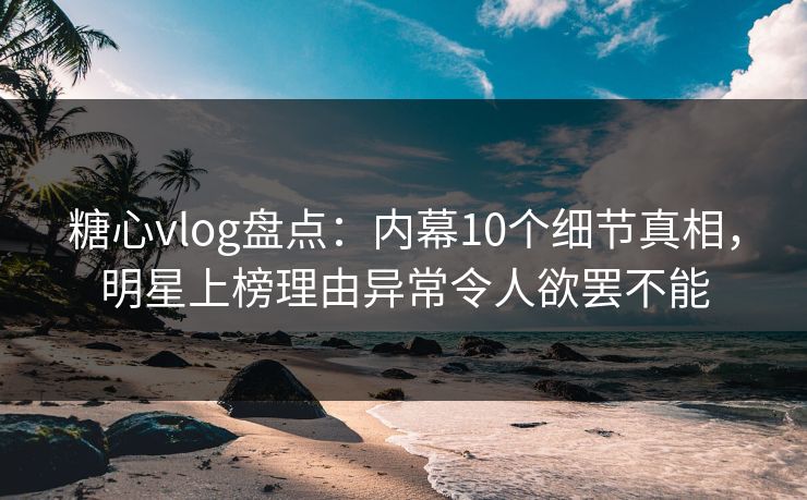 糖心vlog盘点：内幕10个细节真相，明星上榜理由异常令人欲罢不能