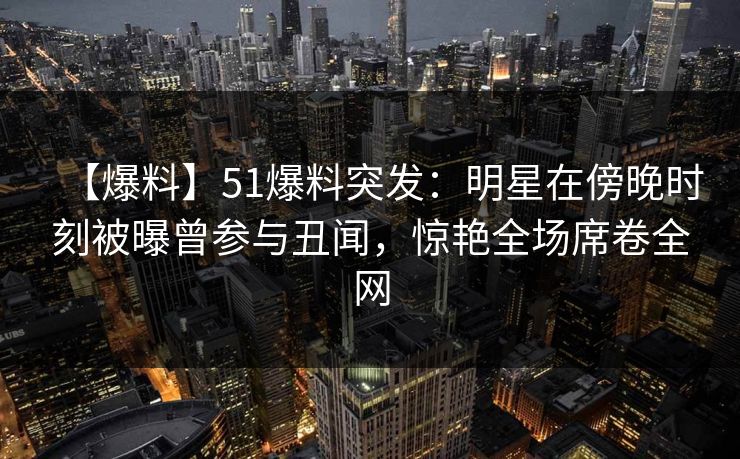 【爆料】51爆料突发：明星在傍晚时刻被曝曾参与丑闻，惊艳全场席卷全网