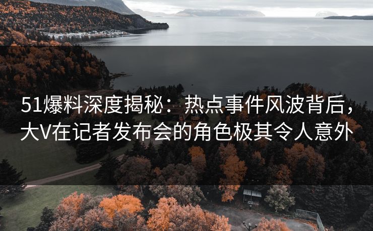 51爆料深度揭秘：热点事件风波背后，大V在记者发布会的角色极其令人意外