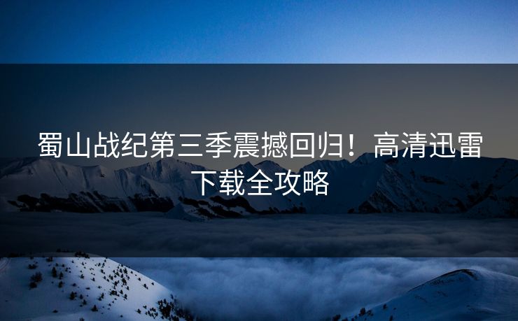 蜀山战纪第三季震撼回归！高清迅雷下载全攻略