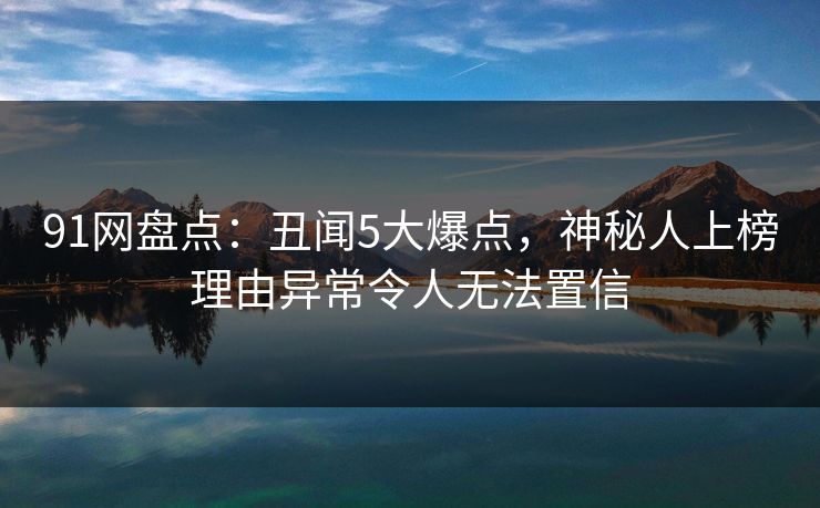 91网盘点：丑闻5大爆点，神秘人上榜理由异常令人无法置信