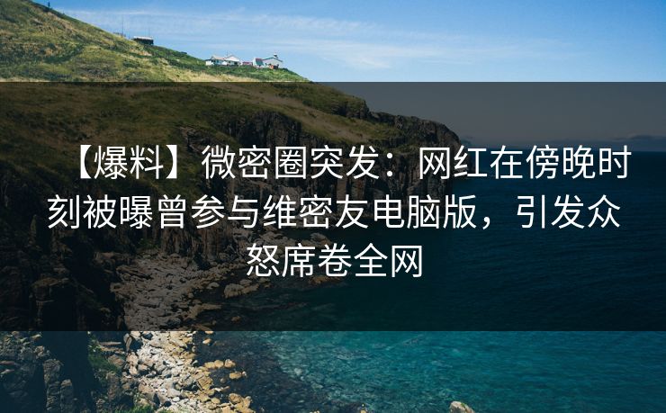 【爆料】微密圈突发：网红在傍晚时刻被曝曾参与维密友电脑版，引发众怒席卷全网