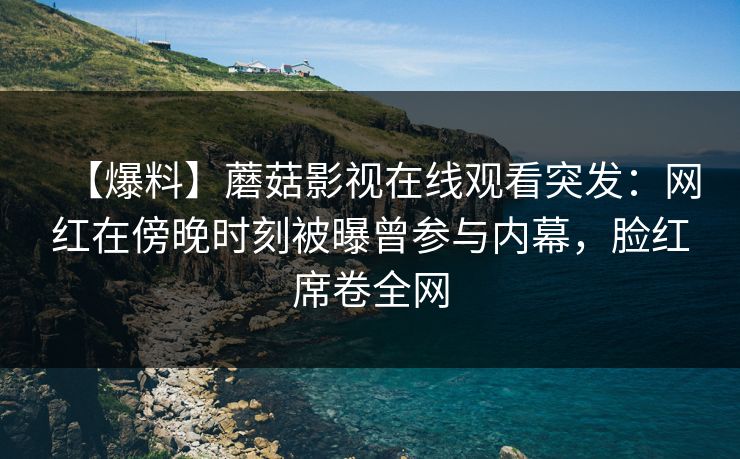 【爆料】蘑菇影视在线观看突发：网红在傍晚时刻被曝曾参与内幕，脸红席卷全网