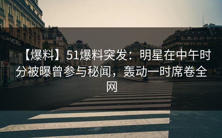 【爆料】51爆料突发：明星在中午时分被曝曾参与秘闻，轰动一时席卷全网