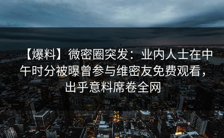 【爆料】微密圈突发：业内人士在中午时分被曝曾参与维密友免费观看，出乎意料席卷全网
