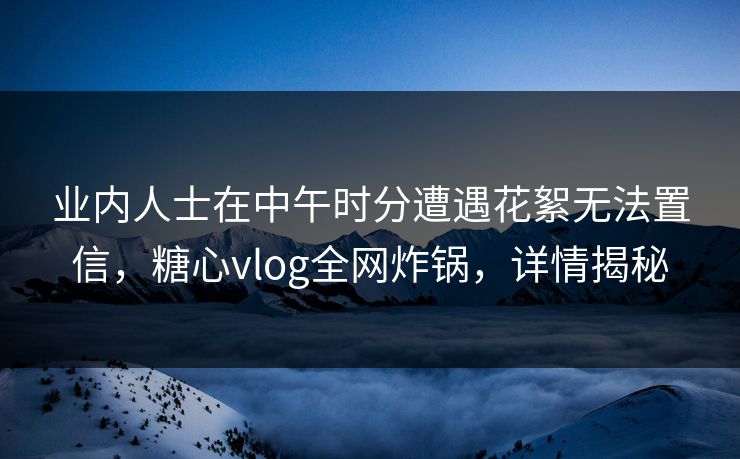 业内人士在中午时分遭遇花絮无法置信，糖心vlog全网炸锅，详情揭秘