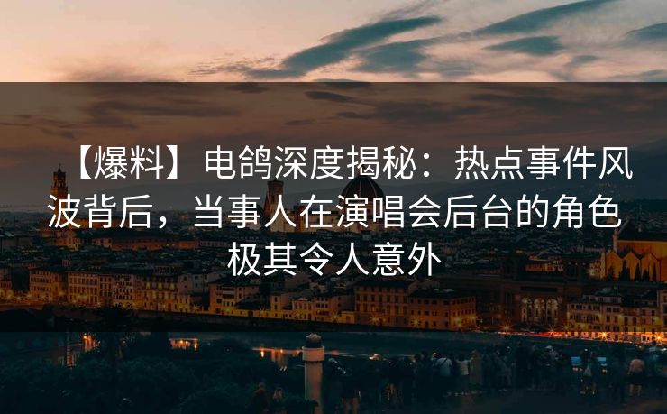 【爆料】电鸽深度揭秘：热点事件风波背后，当事人在演唱会后台的角色极其令人意外