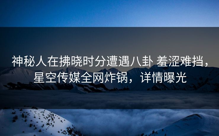 神秘人在拂晓时分遭遇八卦 羞涩难挡，星空传媒全网炸锅，详情曝光