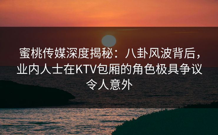 蜜桃传媒深度揭秘：八卦风波背后，业内人士在KTV包厢的角色极具争议令人意外