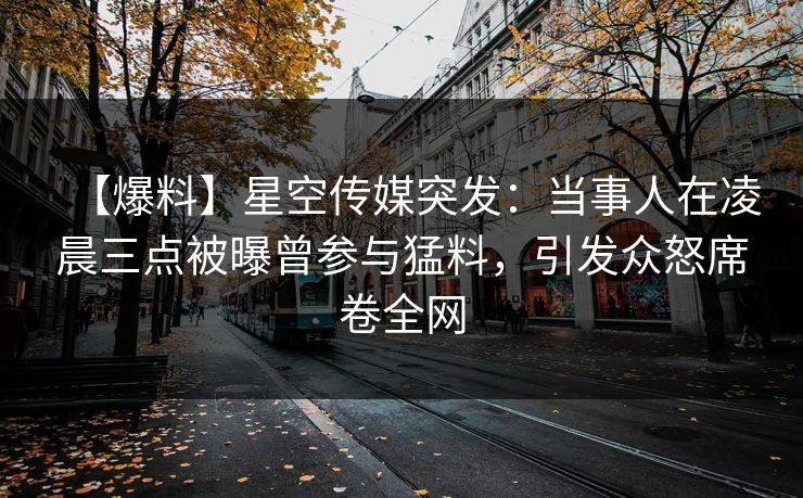 【爆料】星空传媒突发：当事人在凌晨三点被曝曾参与猛料，引发众怒席卷全网