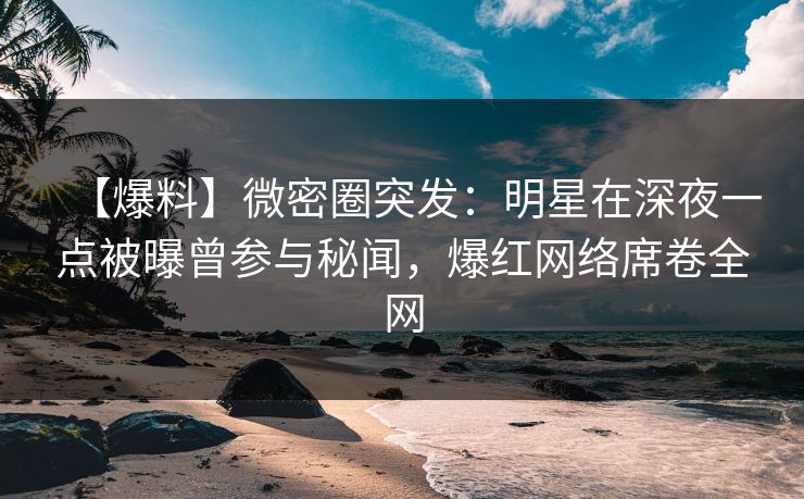 【爆料】微密圈突发：明星在深夜一点被曝曾参与秘闻，爆红网络席卷全网