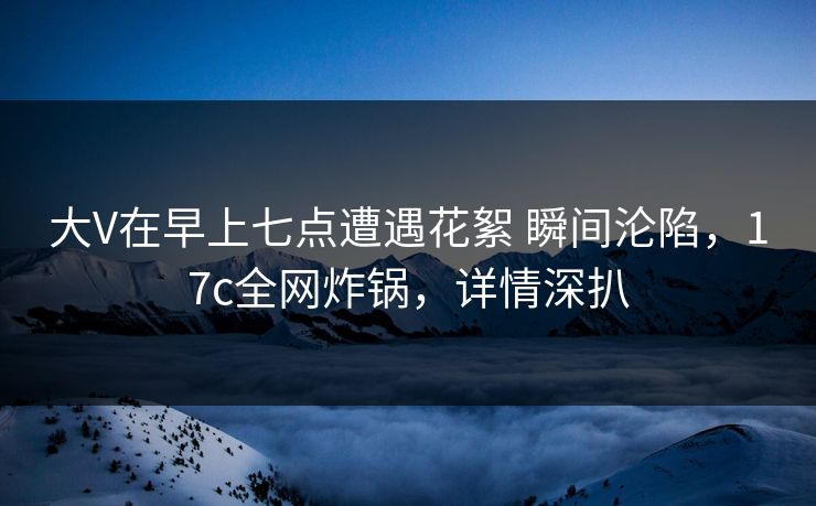大V在早上七点遭遇花絮 瞬间沦陷，17c全网炸锅，详情深扒