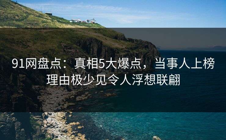 91网盘点：真相5大爆点，当事人上榜理由极少见令人浮想联翩