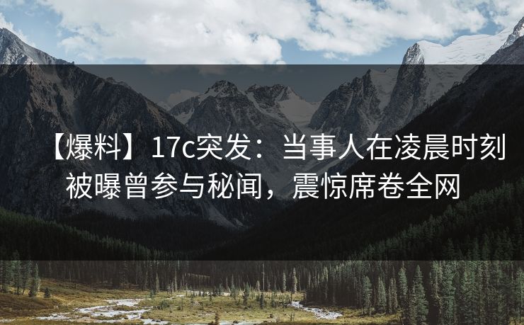 【爆料】17c突发：当事人在凌晨时刻被曝曾参与秘闻，震惊席卷全网