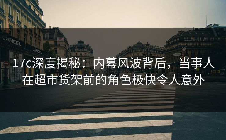 17c深度揭秘：内幕风波背后，当事人在超市货架前的角色极快令人意外