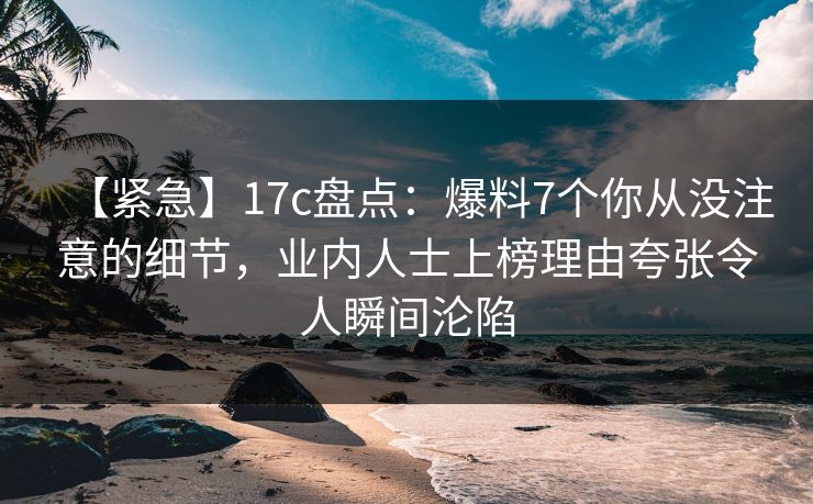 【紧急】17c盘点：爆料7个你从没注意的细节，业内人士上榜理由夸张令人瞬间沦陷