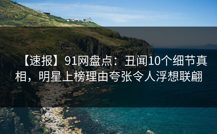 【速报】91网盘点：丑闻10个细节真相，明星上榜理由夸张令人浮想联翩
