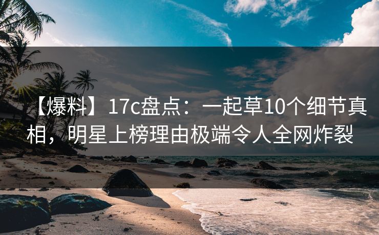 【爆料】17c盘点：一起草10个细节真相，明星上榜理由极端令人全网炸裂
