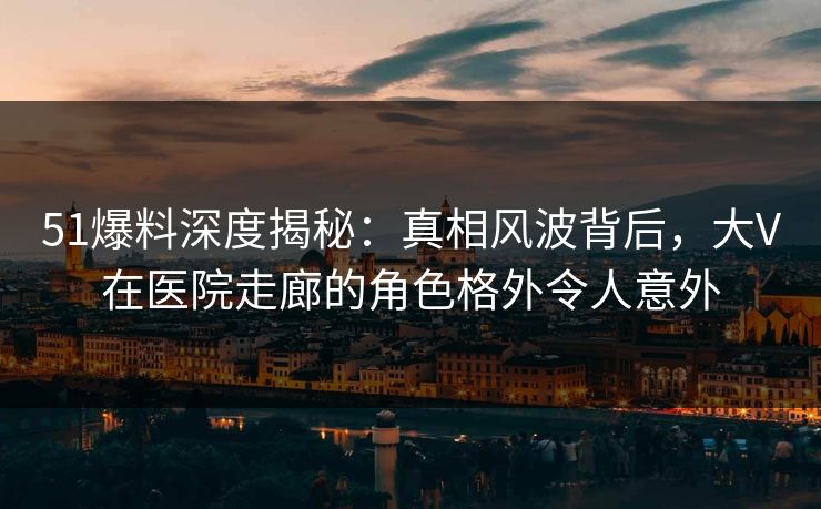 51爆料深度揭秘：真相风波背后，大V在医院走廊的角色格外令人意外