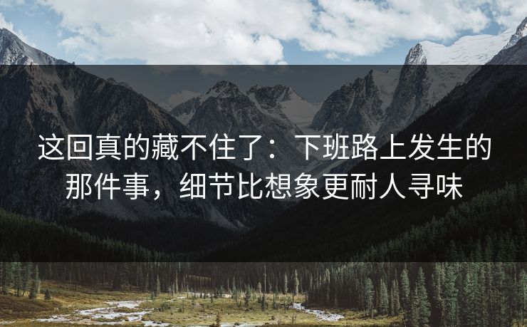 这回真的藏不住了：下班路上发生的那件事，细节比想象更耐人寻味
