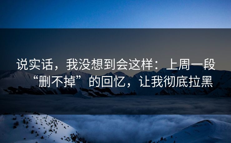 说实话，我没想到会这样：上周一段“删不掉”的回忆，让我彻底拉黑