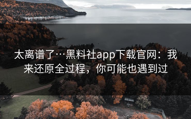 太离谱了…黑料社app下载官网：我来还原全过程，你可能也遇到过