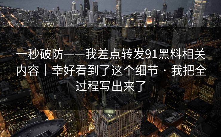 一秒破防——我差点转发91黑料相关内容｜幸好看到了这个细节 · 我把全过程写出来了