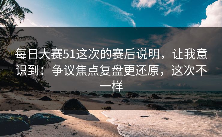 每日大赛51这次的赛后说明，让我意识到：争议焦点复盘更还原，这次不一样